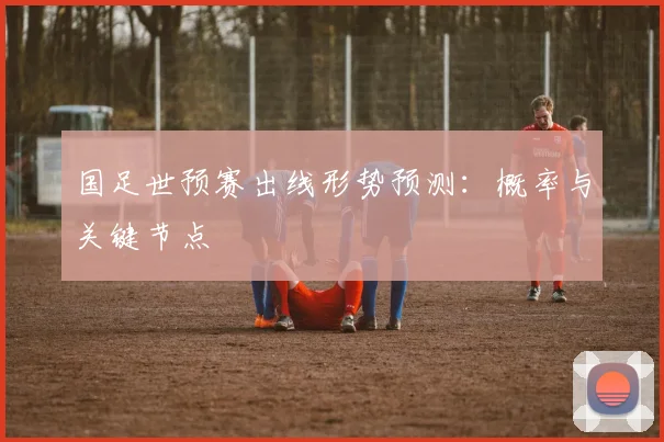 国足世预赛出线形势预测：概率与关键节点