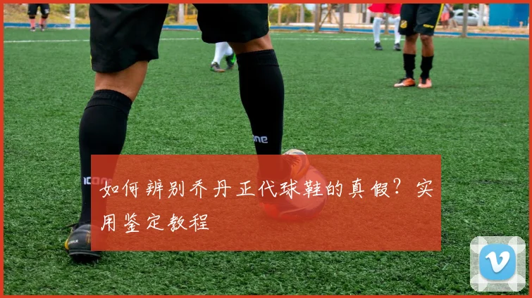 如何辨别乔丹正代球鞋的真假？实用鉴定教程