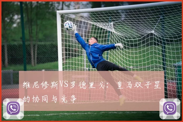 维尼修斯VS罗德里戈:皇马双子星的协同与竞争