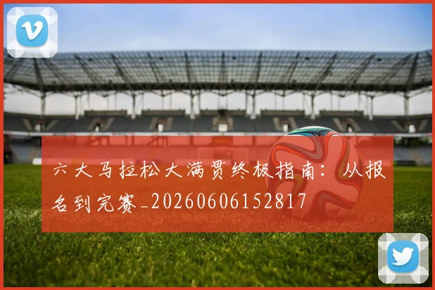 六大马拉松大满贯终极指南:从报名到完赛_20260606152817