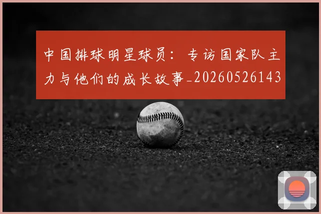 中国排球明星球员:专访国家队主力与他们的成长故事_20260526143159