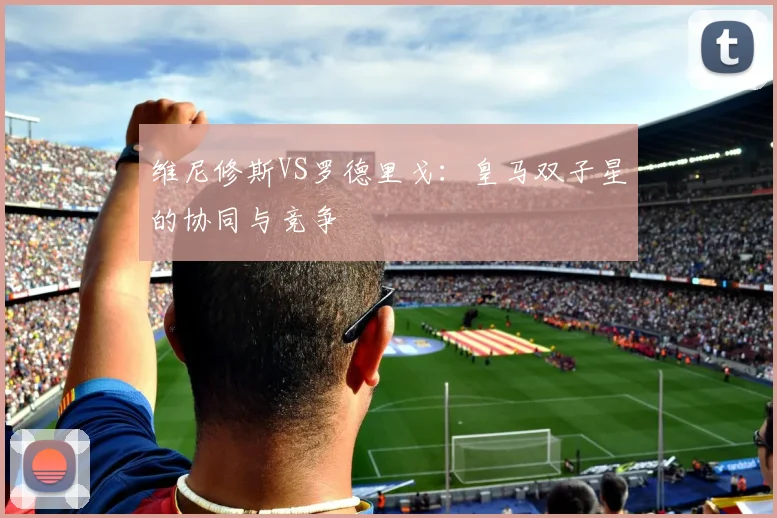 维尼修斯VS罗德里戈：皇马双子星的协同与竞争