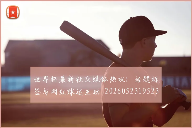 世界杯最新社交媒体热议:话题标签与网红球迷互动_20260523195232