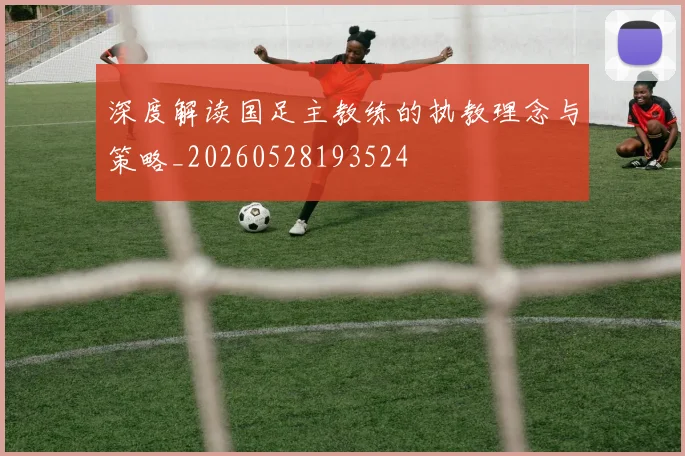 深度解读国足主教练的执教理念与策略_20260528193524