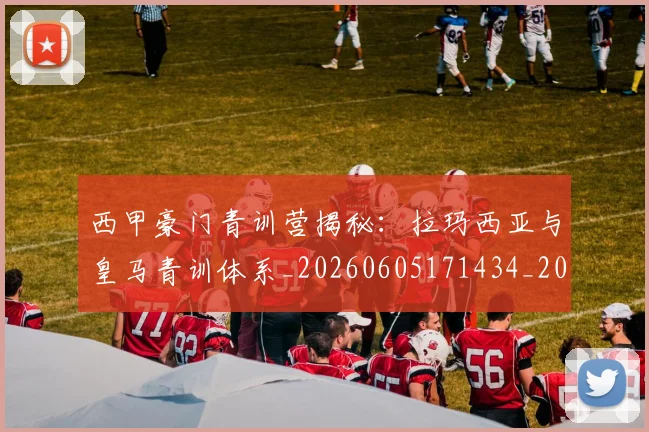 西甲豪门青训营揭秘：拉玛西亚与皇马青训体系_20260605171434_20260703181920
