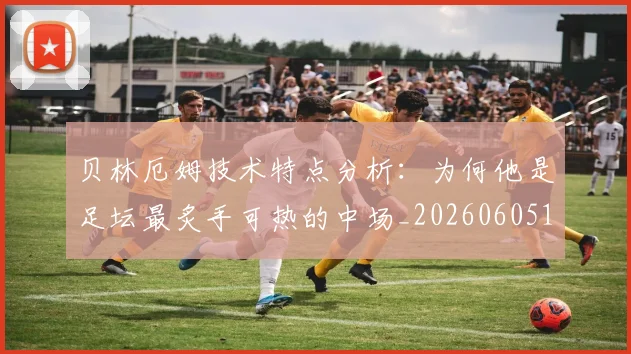 贝林厄姆技术特点分析:为何他是足坛最炙手可热的中场_20260605171442_20260703181953