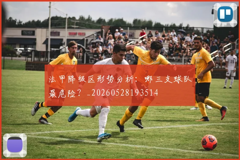 法甲降级区形势分析:哪三支球队最危险?_20260528193514