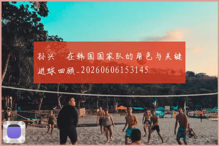 孙兴慜在韩国国家队的角色与关键进球回顾_20260606153145