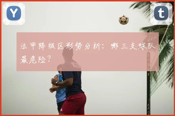 法甲降级区形势分析:哪三支球队最危险?