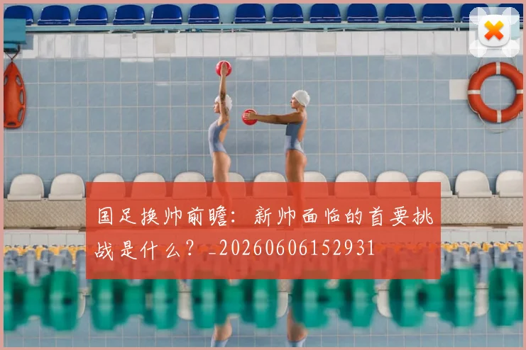 国足换帅前瞻：新帅面临的首要挑战是什么？_20260606152931