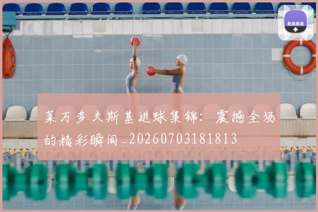 莱万多夫斯基进球集锦:震撼全场的精彩瞬间_20260703181813