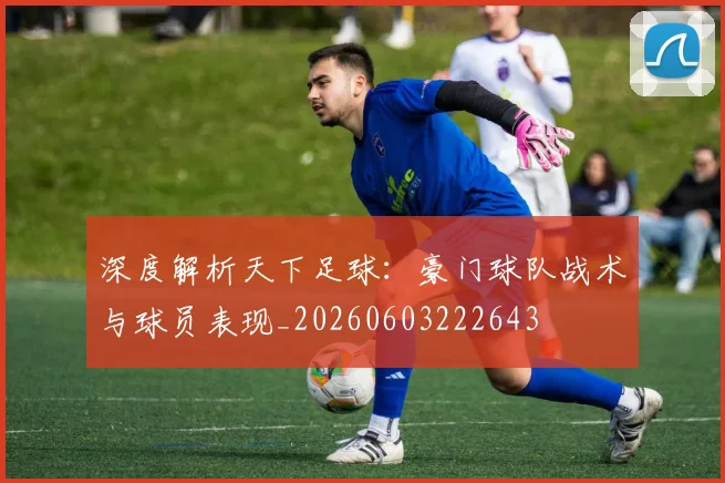 深度解析天下足球:豪门球队战术与球员表现_20260603222643