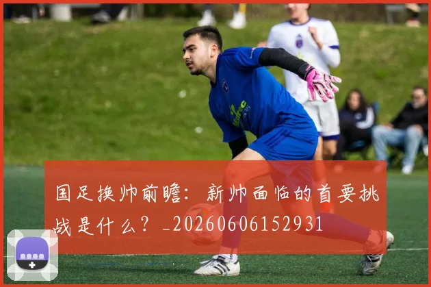 国足换帅前瞻:新帅面临的首要挑战是什么?_20260606152931